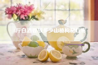 5斤白酒要放多少山楂枸杞紅棗