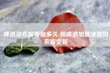 啤酒泡衣服要泡多久 用啤酒加鹽浸泡舊衣服變新