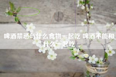 啤酒禁忌與什么食物一起吃 啤酒不能和什么一起吃